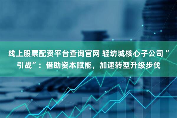 线上股票配资平台查询官网 轻纺城核心子公司“引战”：借助资本赋能，加速转型升级步伐