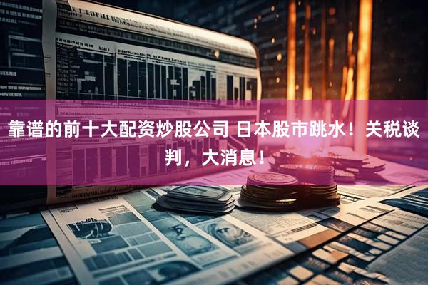靠谱的前十大配资炒股公司 日本股市跳水!关税谈判,大消息!