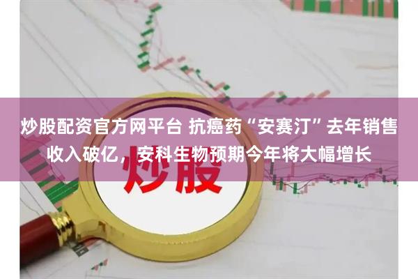 炒股配资官方网平台 抗癌药“安赛汀”去年销售收入破亿，安科生物预期今年将大幅增长