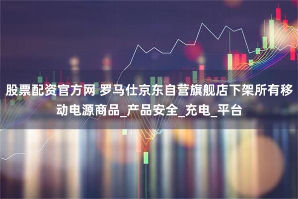 股票配资官方网 罗马仕京东自营旗舰店下架所有移动电源商品_产品安全_充电_平台