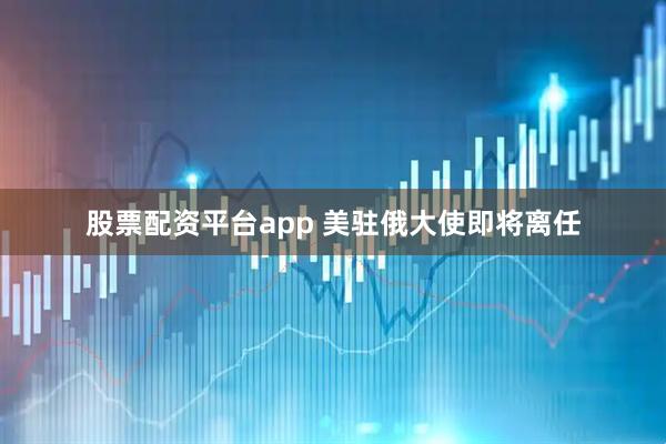 股票配资平台app 美驻俄大使即将离任
