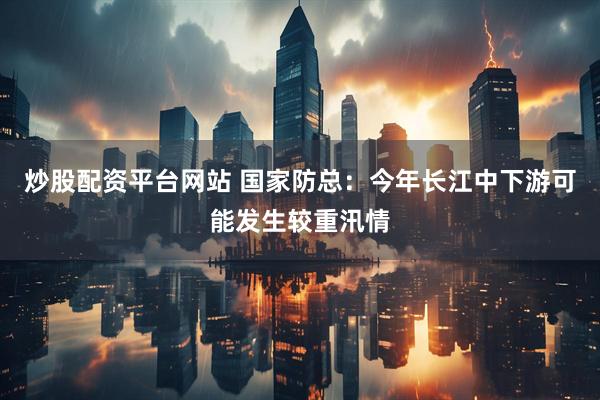 炒股配资平台网站 国家防总：今年长江中下游可能发生较重汛情