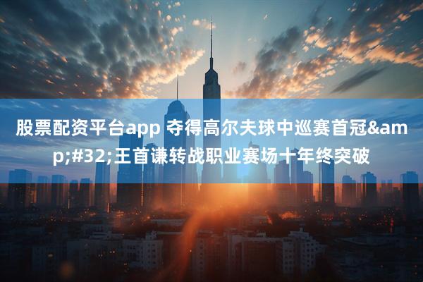 股票配资平台app 夺得高尔夫球中巡赛首冠&#32;王首谦转战职业赛场十年终突破