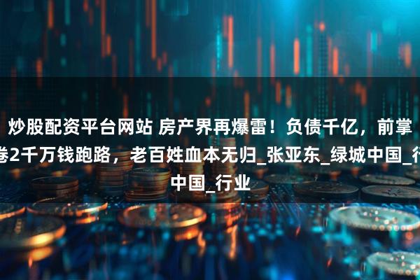 炒股配资平台网站 房产界再爆雷！负债千亿，前掌门卷2千万钱跑路，老百姓血本无归_张亚东_绿城中国_行业