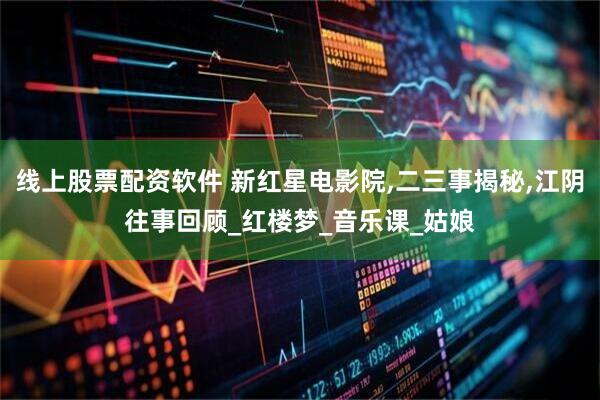 线上股票配资软件 新红星电影院,二三事揭秘,江阴往事回顾_红楼梦_音乐课_姑娘