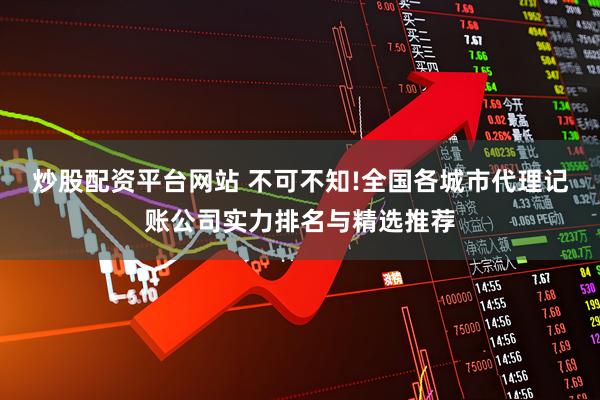 炒股配资平台网站 不可不知!全国各城市代理记账公司实力排名与精选推荐