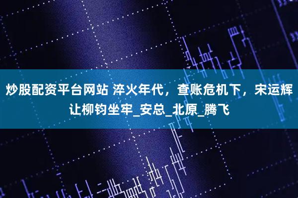 炒股配资平台网站 淬火年代，查账危机下，宋运辉让柳钧坐牢_安总_北原_腾飞