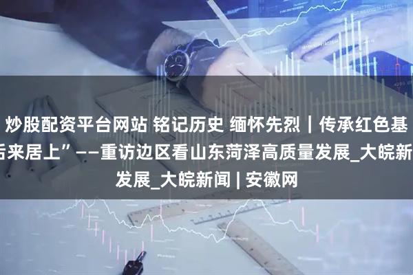 炒股配资平台网站 铭记历史 缅怀先烈｜传承红色基因 奋力“后来居上”——重访边区看山东菏泽高质量发展_大皖新闻 | 安徽网