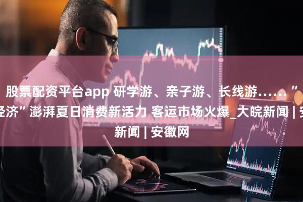 股票配资平台app 研学游、亲子游、长线游……“暑期经济”澎湃夏日消费新活力 客运市场火爆_大皖新闻 | 安徽网