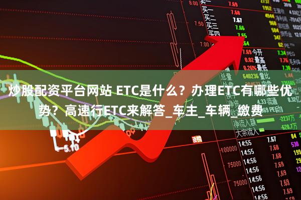 炒股配资平台网站 ETC是什么？办理ETC有哪些优势？高速行ETC来解答_车主_车辆_缴费