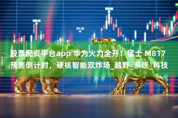 股票配资平台app 华为火力全开！猛士 M817 预售倒计时，硬核智能双炸场_越野_系统_科技