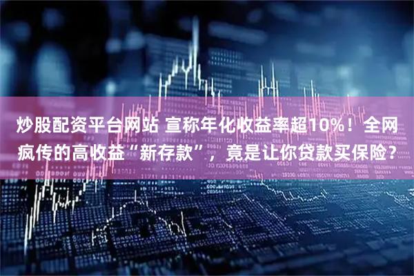 炒股配资平台网站 宣称年化收益率超10%！全网疯传的高收益“新存款”，竟是让你贷款买保险？