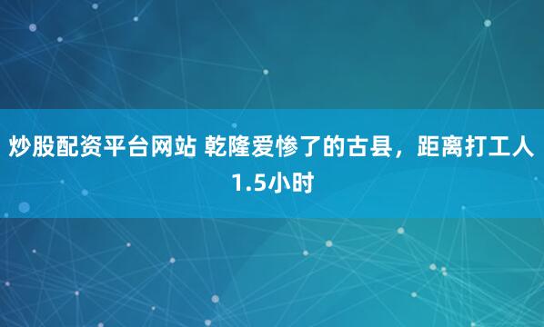 炒股配资平台网站 乾隆爱惨了的古县，距离打工人1.5小时