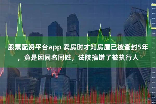 股票配资平台app 卖房时才知房屋已被查封5年,竟是因同名同姓,法院搞错了被执行人