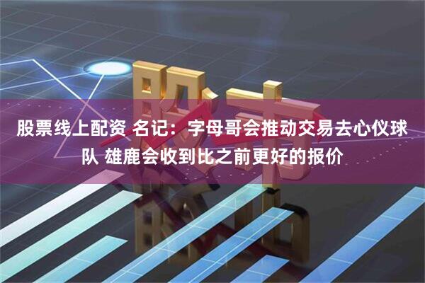 股票线上配资 名记：字母哥会推动交易去心仪球队 雄鹿会收到比之前更好的报价