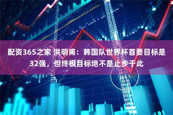 配资365之家 洪明甫：韩国队世界杯首要目标是32强，但终极目标绝不是止步于此