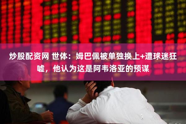 炒股配资网 世体：姆巴佩被单独换上+遭球迷狂嘘，他认为这是阿韦洛亚的预谋