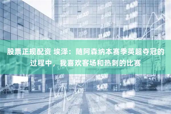 股票正规配资 埃泽：随阿森纳本赛季英超夺冠的过程中，我喜欢客场和热刺的比赛