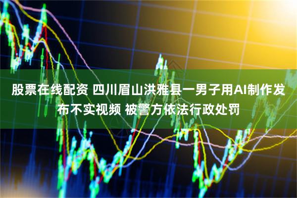 股票在线配资 四川眉山洪雅县一男子用AI制作发布不实视频 被警方依法行政处罚